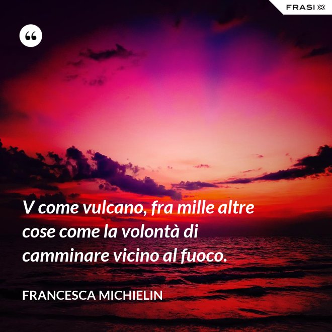 V come vulcano, fra mille altre cose come la volontà di camminare vicino al fuoco. - Francesca Michielin
