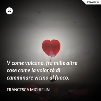 V come vulcano, fra mille altre cose come la volontà di camminare vicino al fuoco. - Francesca Michielin