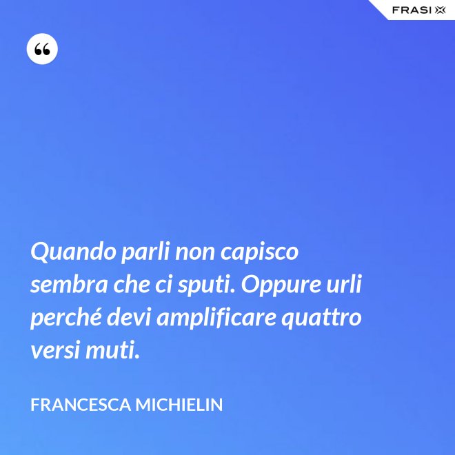 Quando parli non capisco sembra che ci sputi. Oppure urli perché devi amplificare quattro versi muti. - Francesca Michielin