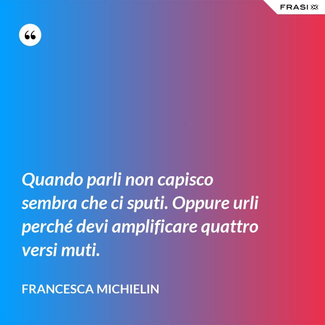Quando parli non capisco sembra che ci sputi. Oppure urli perché devi amplificare quattro versi muti. - Francesca Michielin