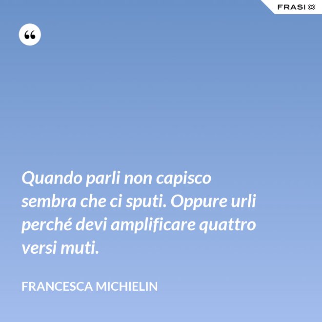 Quando parli non capisco sembra che ci sputi. Oppure urli perché devi amplificare quattro versi muti. - Francesca Michielin
