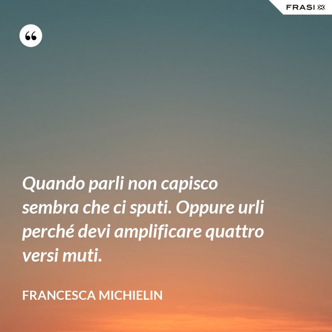 Quando parli non capisco sembra che ci sputi. Oppure urli perché devi amplificare quattro versi muti. - Francesca Michielin
