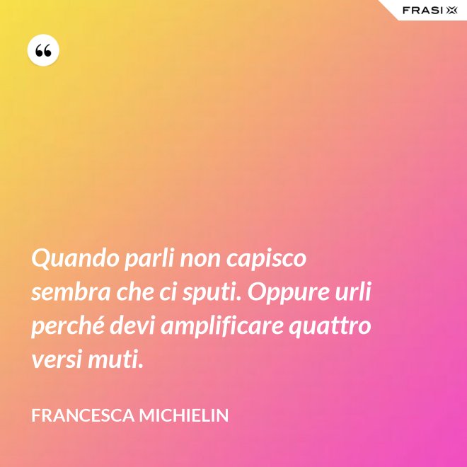 Quando parli non capisco sembra che ci sputi. Oppure urli perché devi amplificare quattro versi muti. - Francesca Michielin