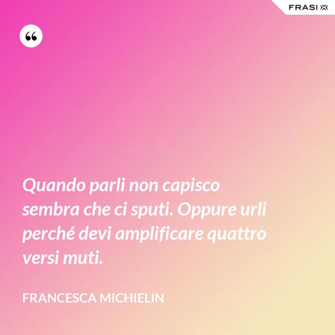 Quando parli non capisco sembra che ci sputi. Oppure urli perché devi amplificare quattro versi muti. - Francesca Michielin
