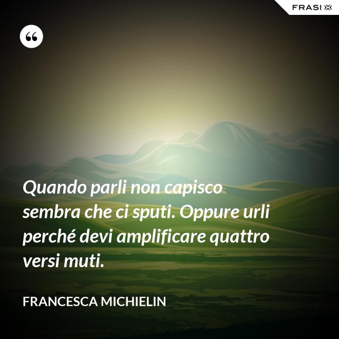 Quando parli non capisco sembra che ci sputi. Oppure urli perché devi amplificare quattro versi muti. - Francesca Michielin