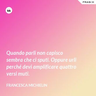 Quando parli non capisco sembra che ci sputi. Oppure urli perché devi amplificare quattro versi muti. - Francesca Michielin