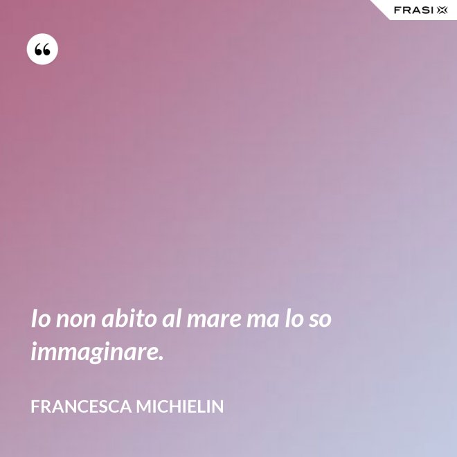 Io non abito al mare ma lo so immaginare. - Francesca Michielin
