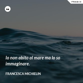 Io non abito al mare ma lo so immaginare. - Francesca Michielin