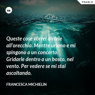 Queste cose vorrei dirtele all’orecchio. Mentre urlano e mi spingono a un concerto. Gridarle dentro a un bosco, nel vento. Per vedere se mi stai ascoltando. - Francesca Michielin