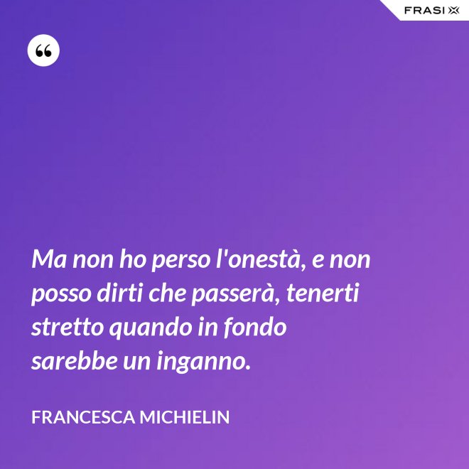 Ma non ho perso l'onestà, e non posso dirti che passerà, tenerti stretto quando in fondo sarebbe un inganno. - Francesca Michielin