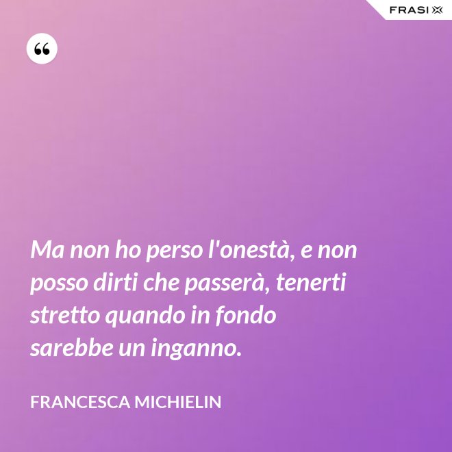 Ma non ho perso l'onestà, e non posso dirti che passerà, tenerti stretto quando in fondo sarebbe un inganno. - Francesca Michielin
