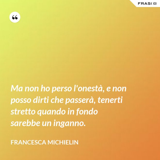 Ma non ho perso l'onestà, e non posso dirti che passerà, tenerti stretto quando in fondo sarebbe un inganno. - Francesca Michielin