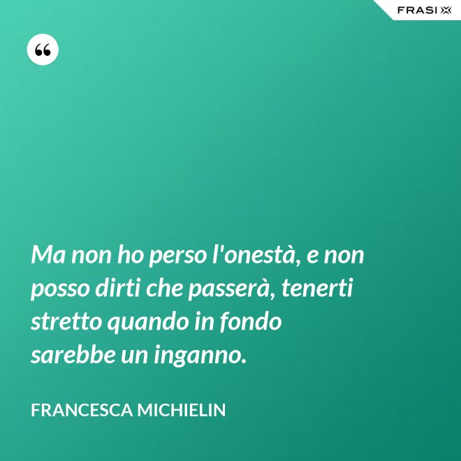 Ma non ho perso l'onestà, e non posso dirti che passerà, tenerti stretto quando in fondo sarebbe un inganno. - Francesca Michielin