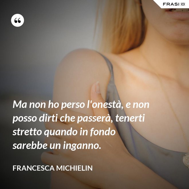 Ma non ho perso l'onestà, e non posso dirti che passerà, tenerti stretto quando in fondo sarebbe un inganno. - Francesca Michielin