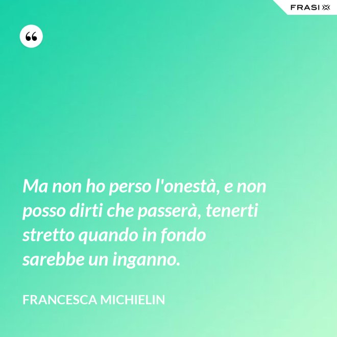 Ma non ho perso l'onestà, e non posso dirti che passerà, tenerti stretto quando in fondo sarebbe un inganno. - Francesca Michielin