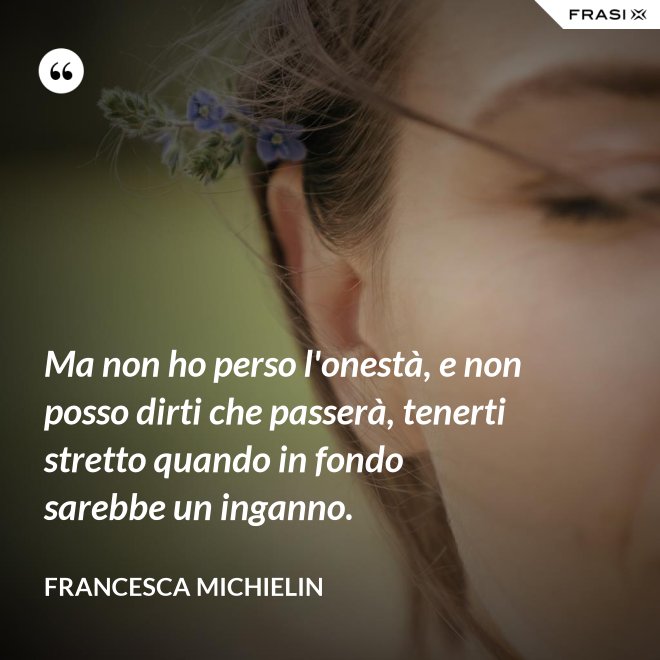 Ma non ho perso l'onestà, e non posso dirti che passerà, tenerti stretto quando in fondo sarebbe un inganno. - Francesca Michielin