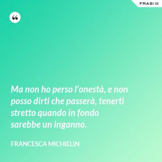 Ma non ho perso l'onestà, e non posso dirti che passerà, tenerti stretto quando in fondo sarebbe un inganno. - Francesca Michielin