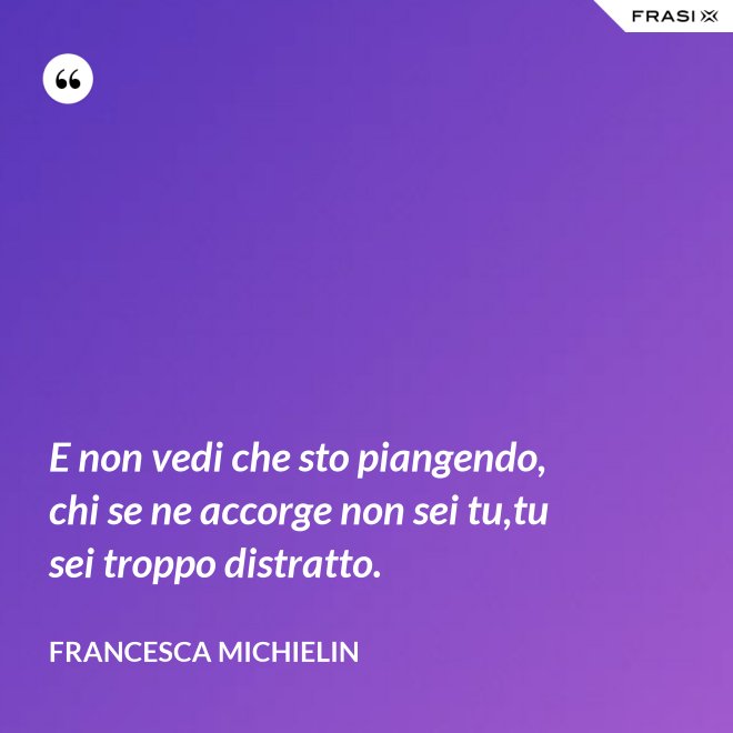 E non vedi che sto piangendo, chi se ne accorge non sei tu,tu sei troppo distratto. - Francesca Michielin
