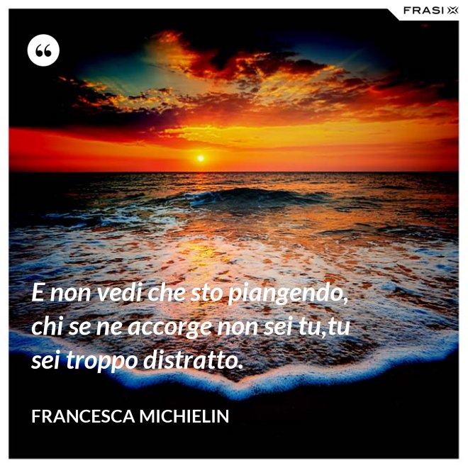 E non vedi che sto piangendo, chi se ne accorge non sei tu,tu sei troppo distratto. - Francesca Michielin
