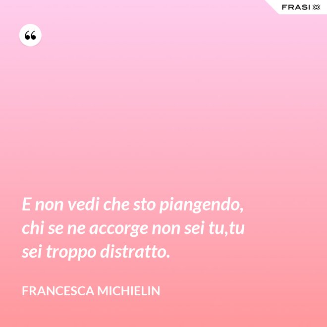 E non vedi che sto piangendo, chi se ne accorge non sei tu,tu sei troppo distratto. - Francesca Michielin