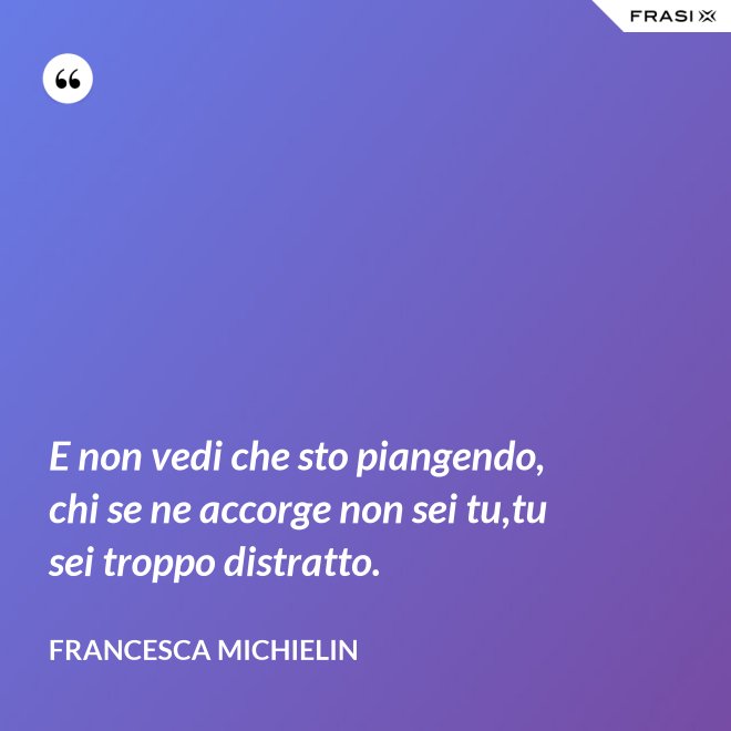 E non vedi che sto piangendo, chi se ne accorge non sei tu,tu sei troppo distratto. - Francesca Michielin