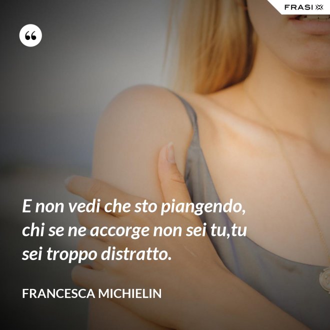E non vedi che sto piangendo, chi se ne accorge non sei tu,tu sei troppo distratto. - Francesca Michielin