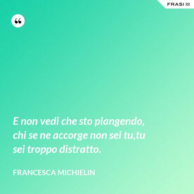 E non vedi che sto piangendo, chi se ne accorge non sei tu,tu sei troppo distratto. - Francesca Michielin