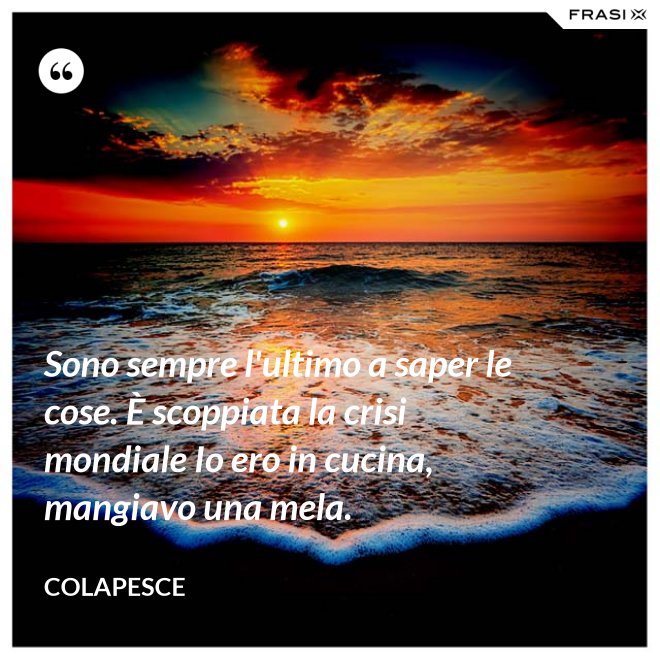 Sono sempre l'ultimo a saper le cose. È scoppiata la crisi mondiale Io ero in cucina, mangiavo una mela. - Colapesce