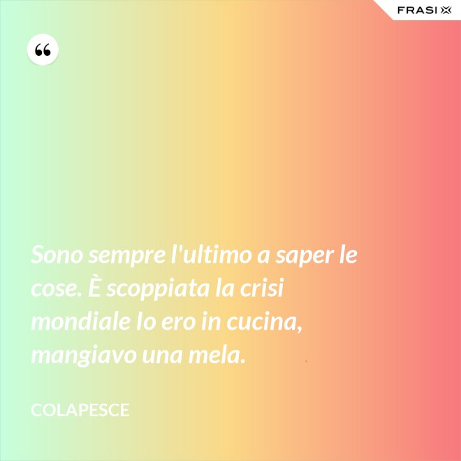 Sono sempre l'ultimo a saper le cose. È scoppiata la crisi mondiale Io ero in cucina, mangiavo una mela. - Colapesce