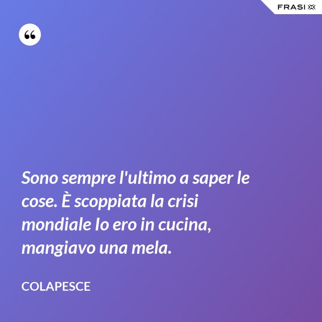 Sono sempre l'ultimo a saper le cose. È scoppiata la crisi mondiale Io ero in cucina, mangiavo una mela. - Colapesce