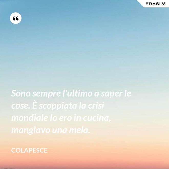 Sono sempre l'ultimo a saper le cose. È scoppiata la crisi mondiale Io ero in cucina, mangiavo una mela. - Colapesce