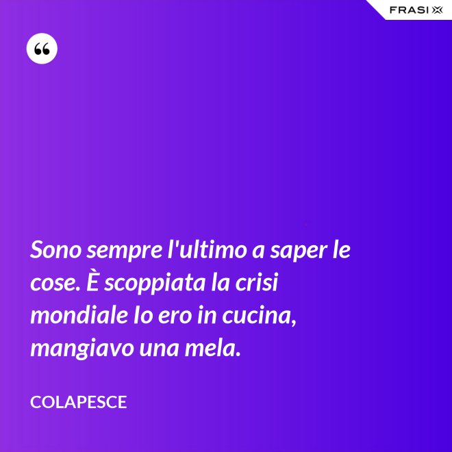 Sono sempre l'ultimo a saper le cose. È scoppiata la crisi mondiale Io ero in cucina, mangiavo una mela. - Colapesce