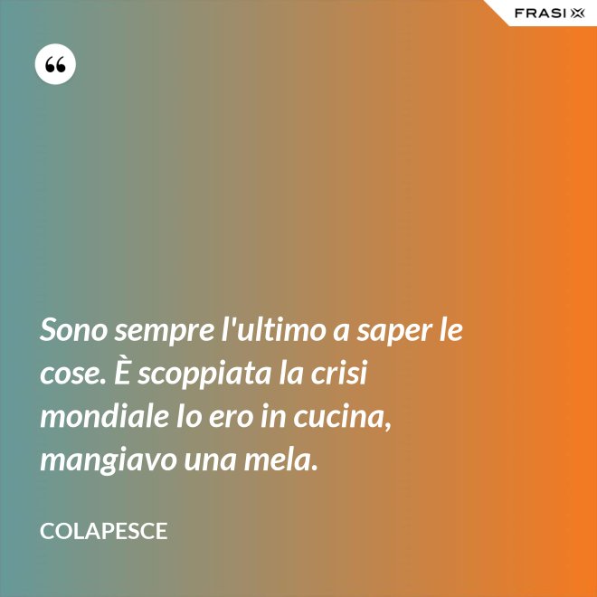 Sono sempre l'ultimo a saper le cose. È scoppiata la crisi mondiale Io ero in cucina, mangiavo una mela. - Colapesce
