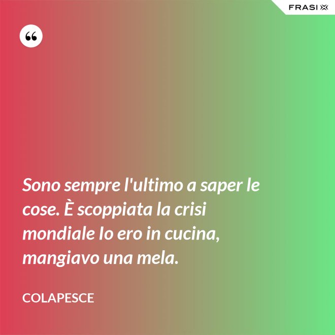 Sono sempre l'ultimo a saper le cose. È scoppiata la crisi mondiale Io ero in cucina, mangiavo una mela. - Colapesce