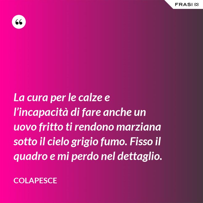 La cura per le calze e l’incapacità di fare anche un uovo fritto ti rendono marziana sotto il cielo grigio fumo. Fisso il quadro e mi perdo nel dettaglio. - Colapesce