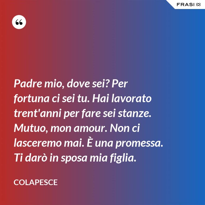 Padre mio, dove sei? Per fortuna ci sei tu. Hai lavorato trent'anni per fare sei stanze. Mutuo, mon amour. Non ci lasceremo mai. È una promessa. Ti darò in sposa mia figlia. - Colapesce