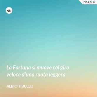 La Fortuna si muove col giro veloce d’una ruota leggera - Albio Tibullo