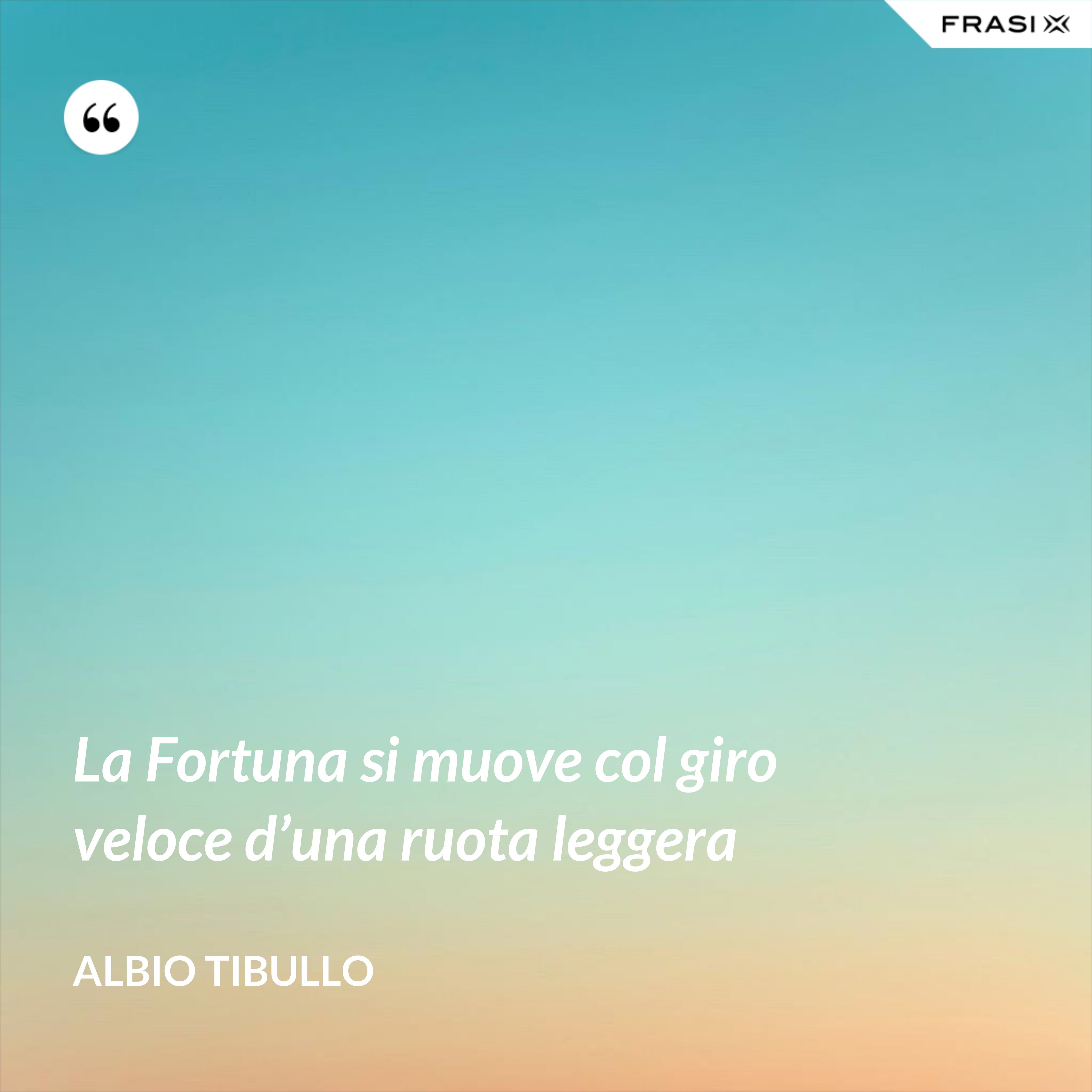 La Fortuna si muove col giro veloce d’una ruota leggera - Albio Tibullo