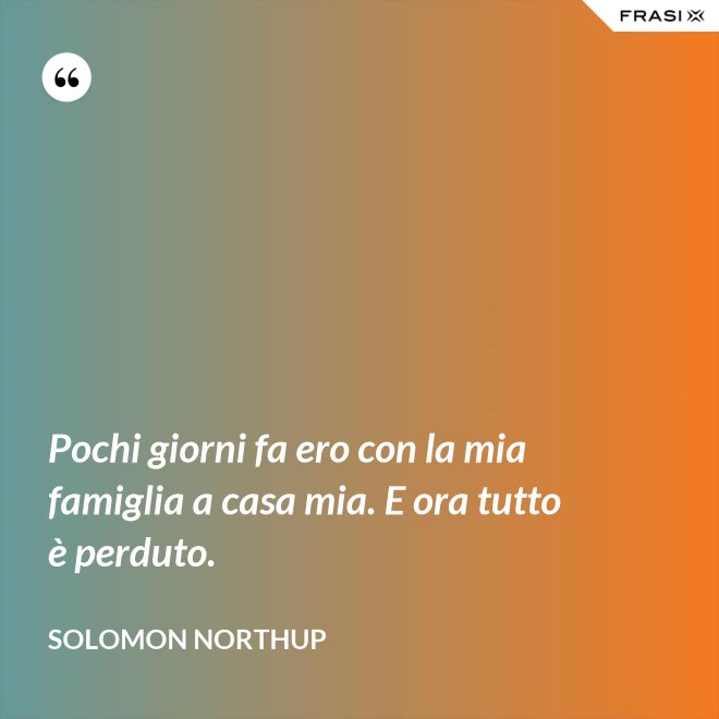 Pochi giorni fa ero con la mia famiglia a casa mia. E ora tutto è perduto. - Solomon Northup