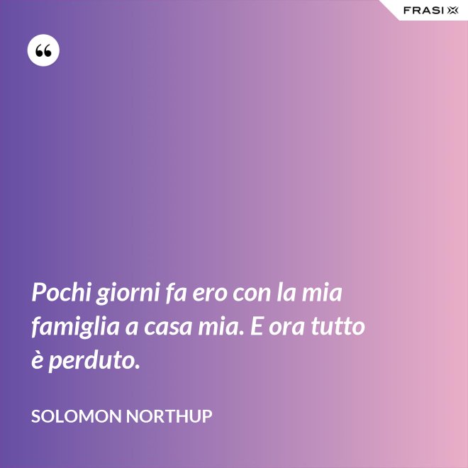 Pochi giorni fa ero con la mia famiglia a casa mia. E ora tutto è perduto. - Solomon Northup