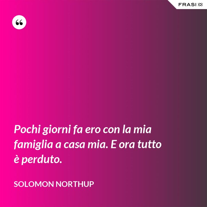 Pochi giorni fa ero con la mia famiglia a casa mia. E ora tutto è perduto. - Solomon Northup