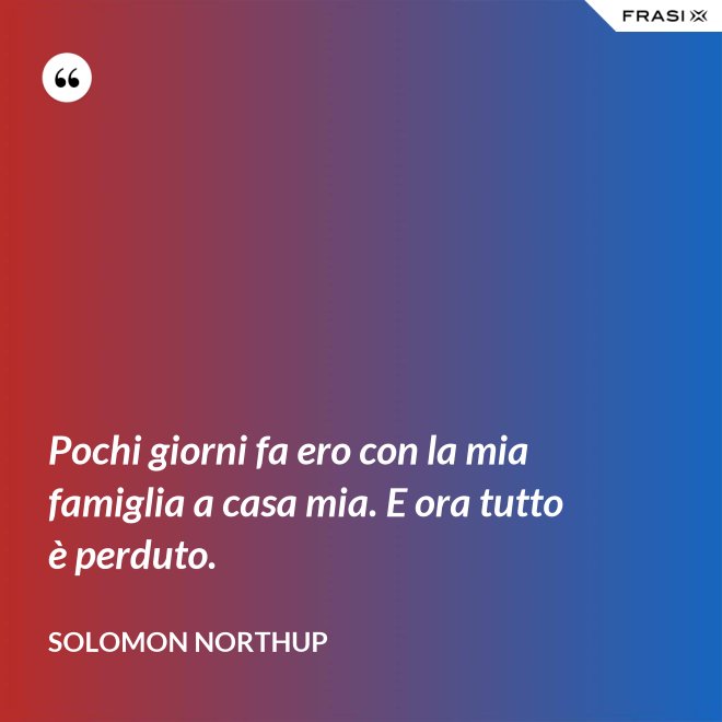 Pochi giorni fa ero con la mia famiglia a casa mia. E ora tutto è perduto. - Solomon Northup