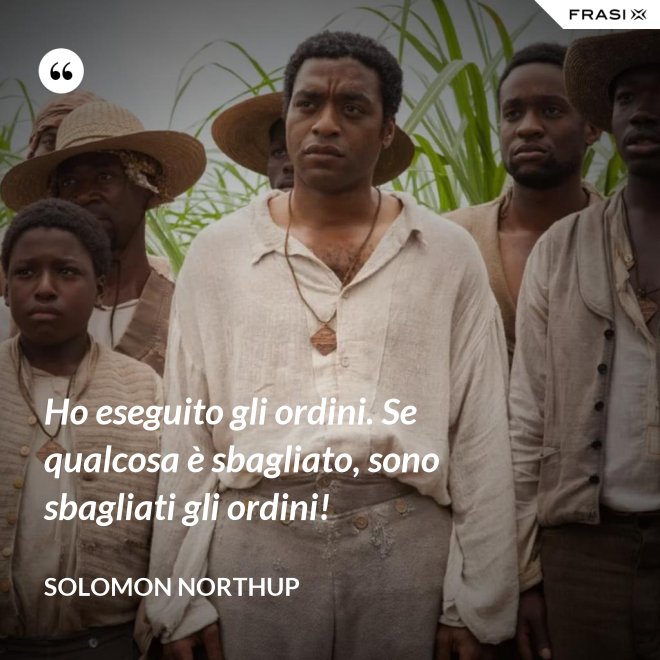 Ho eseguito gli ordini. Se qualcosa è sbagliato, sono sbagliati gli ordini! - Solomon Northup