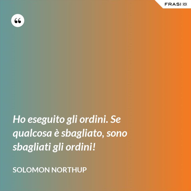 Ho eseguito gli ordini. Se qualcosa è sbagliato, sono sbagliati gli ordini! - Solomon Northup