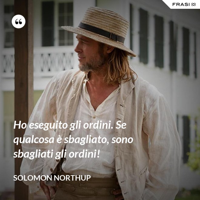 Ho eseguito gli ordini. Se qualcosa è sbagliato, sono sbagliati gli ordini! - Solomon Northup