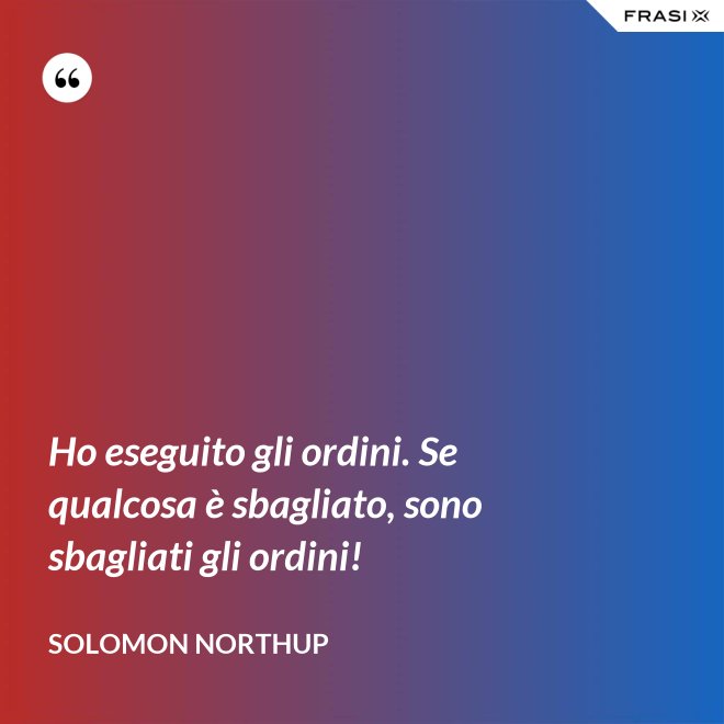 Ho eseguito gli ordini. Se qualcosa è sbagliato, sono sbagliati gli ordini! - Solomon Northup