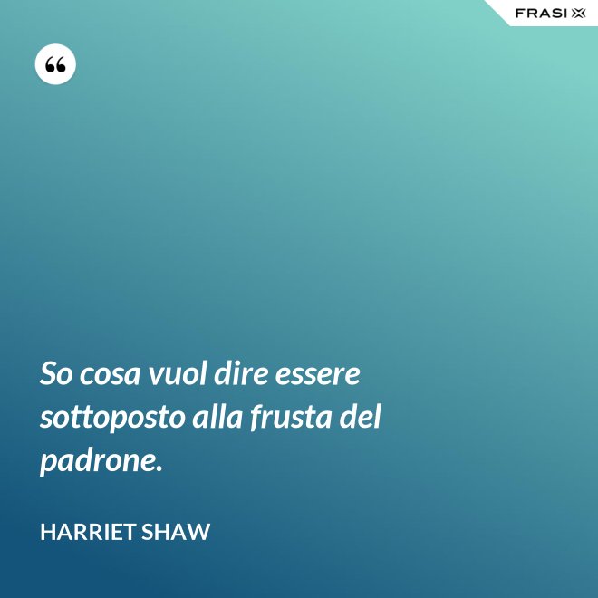 So cosa vuol dire essere sottoposto alla frusta del padrone. - Harriet Shaw