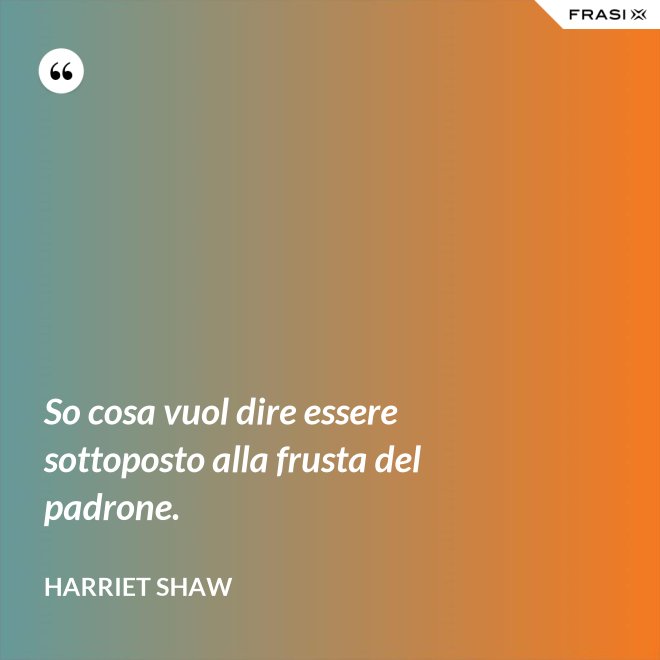 So cosa vuol dire essere sottoposto alla frusta del padrone. - Harriet Shaw