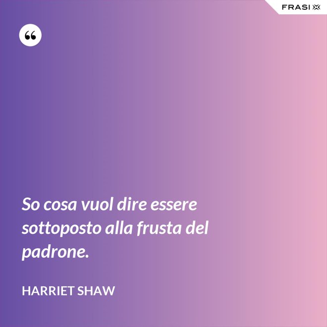 So cosa vuol dire essere sottoposto alla frusta del padrone. - Harriet Shaw