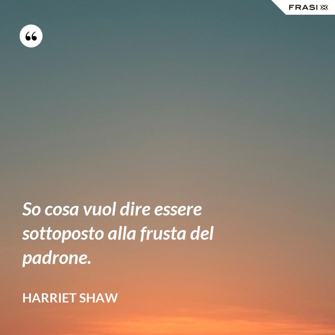 So cosa vuol dire essere sottoposto alla frusta del padrone. - Harriet Shaw